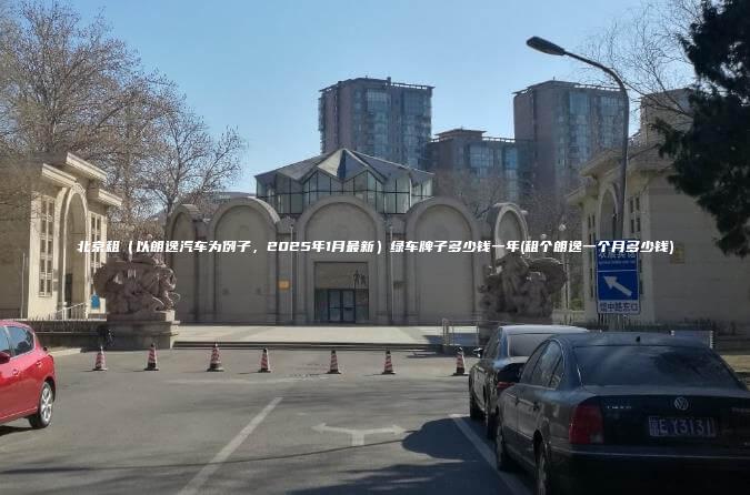 北京租（以朗逸汽车为例子，2025年1月最新）绿车牌子多少钱一年(租个朗逸一个月多少钱)