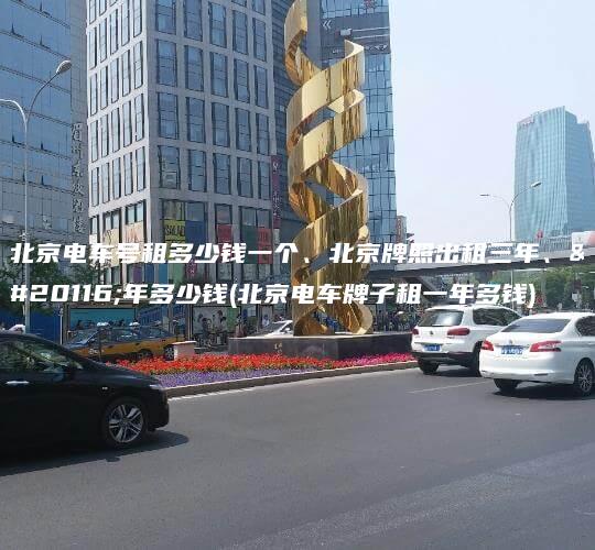 北京电车号租多少钱一个、北京牌照出租三年、五年多少钱(北京电车牌子租一年多钱)