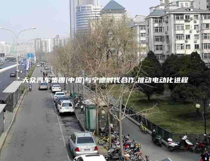 大众汽车集团(中国)与宁德时代合作,推动电动化进程