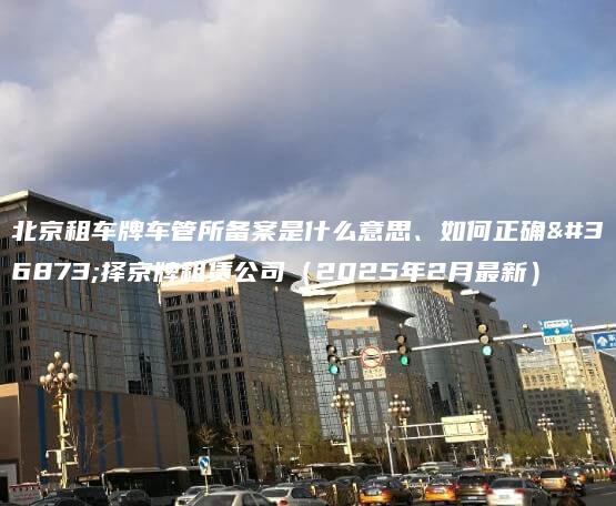 北京租车牌车管所备案是什么意思、如何正确选择京牌租赁公司（2025年2月最新）