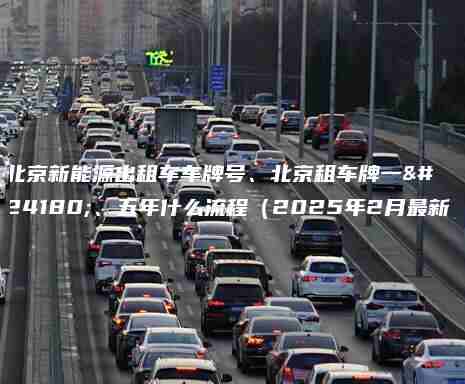 北京新能源出租车车牌号、北京租车牌一年、五年什么流程（2025年2月最新）