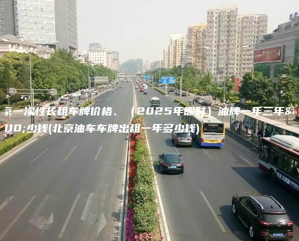 北京一次性长租车牌价格、（2025年即时）油牌一年三年多少钱(北京油车车牌出租一年多少钱)
