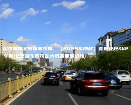 北京租赁车牌北京租车牌网、（2025年即时）首选正规京牌车务(北京租车牌现在大概需要多少钱)