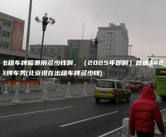 北京出租车牌照费用多少钱啊、（2025年即时）首选正规京牌车务(北京现在出租车牌多少钱)
