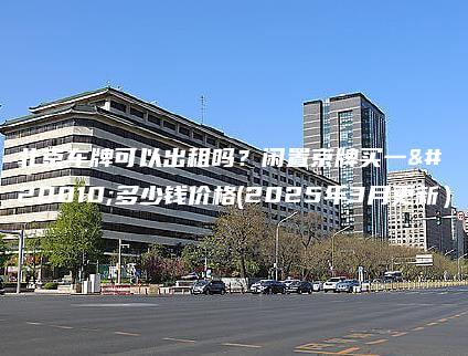 北京车牌可以出租吗？闲置京牌买一个多少钱价格(2025年3月更新）