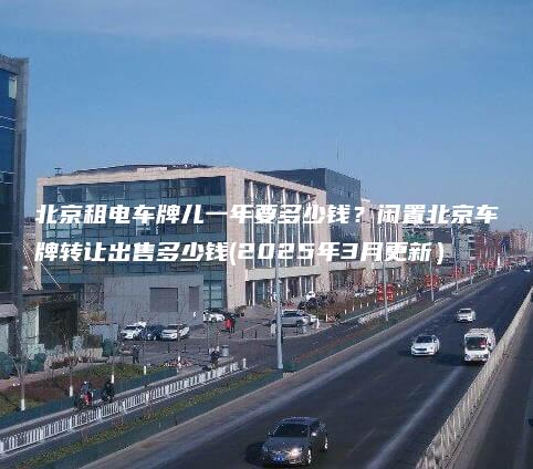 北京租电车牌儿一年要多少钱？闲置北京车牌转让出售多少钱(2025年3月更新）