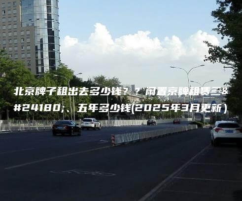 北京牌子租出去多少钱？？闲置京牌租赁三年、五年多少钱(2025年3月更新）