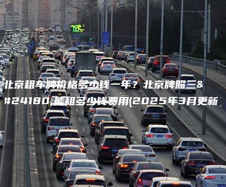 北京租车牌价格多少钱一年？北京牌照三年能租多少钱费用(2025年3月更新）