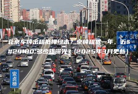 北京车牌出租抵押绿本？京牌租赁一年、五年多少钱曝光？(2025年3月更新）