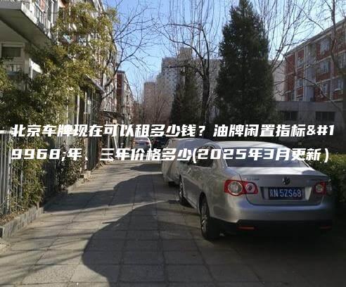 北京车牌现在可以租多少钱？油牌闲置指标一年、三年价格多少(2025年3月更新）