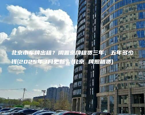 北京市车牌出租？闲置京牌租赁三年、五年多少钱(2025年3月更新）(北京 牌照租赁)
