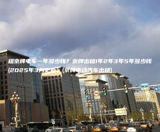 租京牌电车一年多少钱？京牌出租1年2年3年5年多少钱(2025年3月更新）(京牌电动汽车出租)