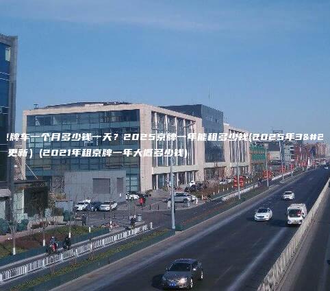 租京牌车一个月多少钱一天？2025京牌一年能租多少钱(2025年3月更新）(2021年租京牌一年大概多少钱)