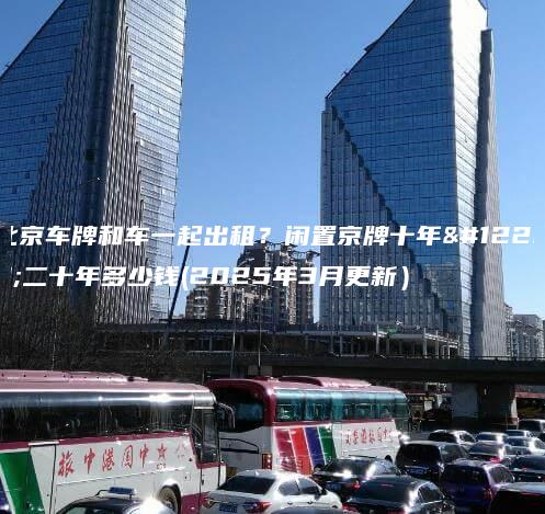 北京车牌和车一起出租？闲置京牌十年、二十年多少钱(2025年3月更新）