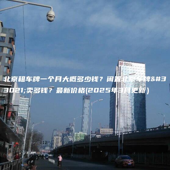 北京租车牌一个月大概多少钱？闲置北京车牌能卖多钱？最新价格(2025年3月更新）