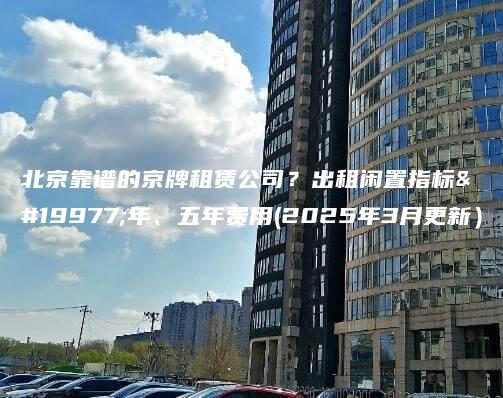 北京靠谱的京牌租赁公司？出租闲置指标三年、五年费用(2025年3月更新）