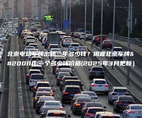 北京电动车牌出租一年多少钱？闲置北京车牌买一个多少钱价格(2025年3月更新）
