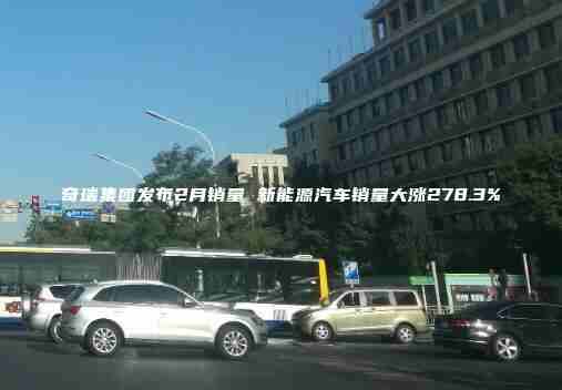 奇瑞集团发布2月销量 新能源汽车销量大涨278.3%