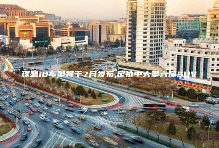 理想i8车型将于7月发布,定位中大型六座SUV