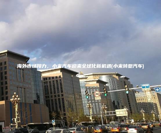 海外市场接力，小米汽车迎来全球化新机遇(小米转型汽车)