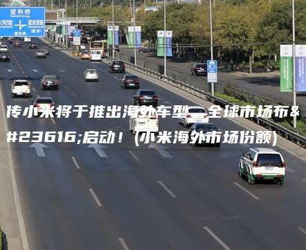 传小米将于推出海外车型，全球市场布局启动！(小米海外市场份额)
