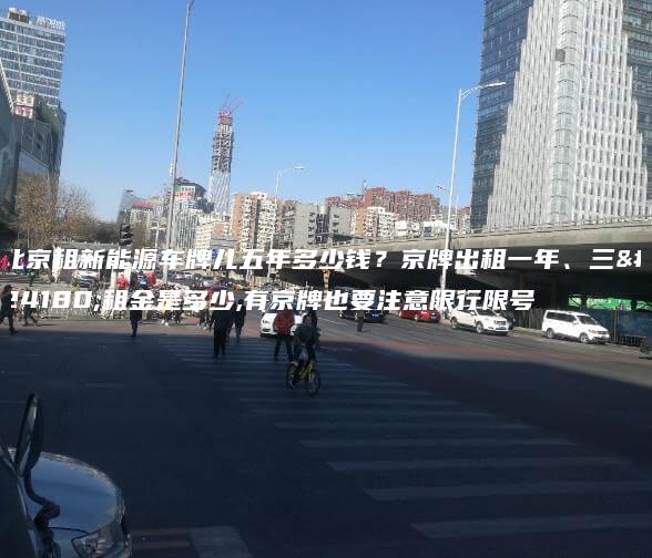 北京租新能源车牌儿五年多少钱？京牌出租一年、三年租金是多少,有京牌也要注意限行限号