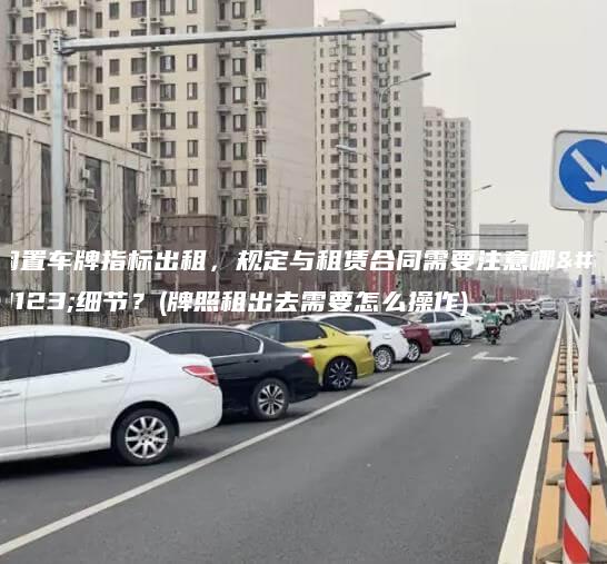 闲置车牌指标出租，规定与租赁合同需要注意哪些细节？(牌照租出去需要怎么操作)