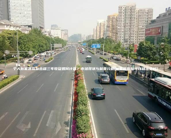 个人新能源指标出租三年收益如何计算？市场现状与前景分析(新能源指标可以租出去吗)