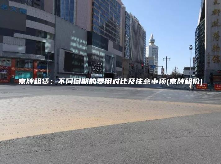 京牌租赁：不同周期的费用对比及注意事项(京牌租价)