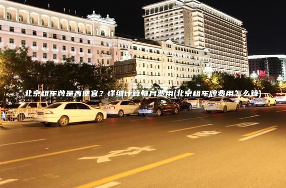 北京租车牌是否便宜？详细计算每月费用(北京租车牌费用怎么算)