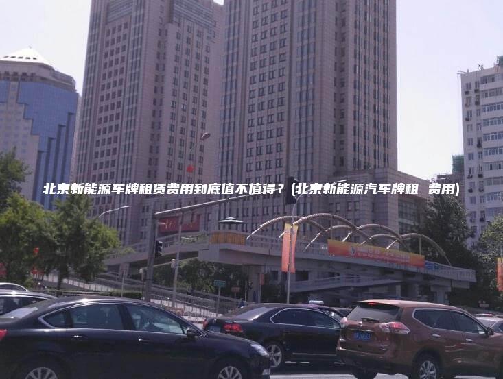 北京新能源车牌租赁费用到底值不值得？(北京新能源汽车牌租 费用)