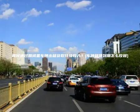 如何通过期闲置车牌出租获取持续收入？(车牌租赁到期怎么收回)