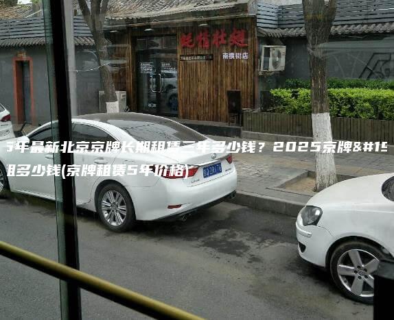 2025年最新北京京牌长期租赁三年多少钱？2025京牌一年能租多少钱(京牌租赁5年价格)