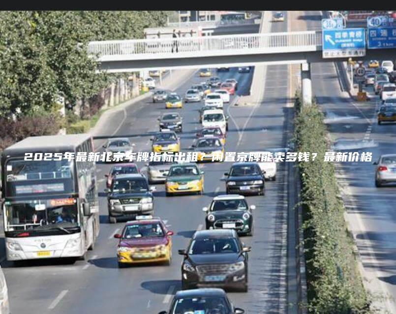 2025年最新北京车牌指标出租？闲置京牌能卖多钱？最新价格