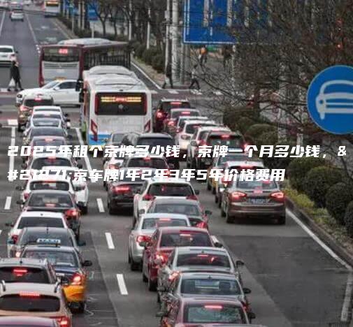 2025年租个京牌多少钱，京牌一个月多少钱，北京车牌1年2年3年5年价格费用
