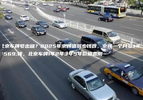 北京车牌号出租？2025年京牌值多少钱呀，京牌一个月多少钱，北京车牌1年2年3年5年价格费用