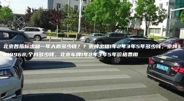 北京各指标出租一年大概多少钱？？京牌出租1年2年3年5年多少钱，京牌一个月多少钱，北京车牌1年2年3年5年价格费用