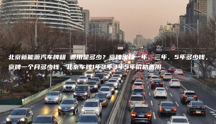北京新能源汽车牌租 费用是多少？京牌出租一年、三年、5年多少钱，京牌一个月多少钱，北京车牌1年2年3年5年价格费用