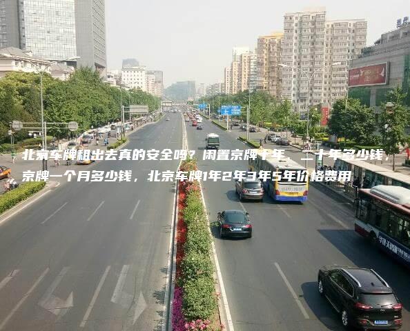 北京车牌租出去真的安全吗？闲置京牌十年、二十年多少钱，京牌一个月多少钱，北京车牌1年2年3年5年价格费用