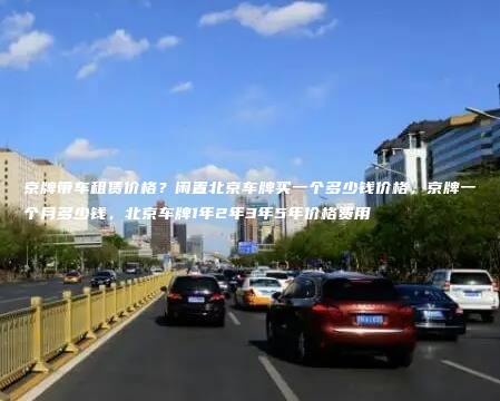 京牌带车租赁价格？闲置北京车牌买一个多少钱价格，京牌一个月多少钱，北京车牌1年2年3年5年价格费用