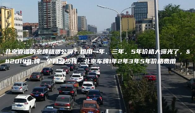 北京靠谱的京牌租赁公司？租用一年、三年。5年价格大曝光了，京牌一个月多少钱，北京车牌1年2年3年5年价格费用