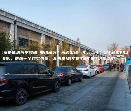 北京新能源汽车牌租 费用高吗？京牌出租一年、三年、5年多少钱，京牌一个月多少钱，北京车牌1年2年3年5年价格费用
