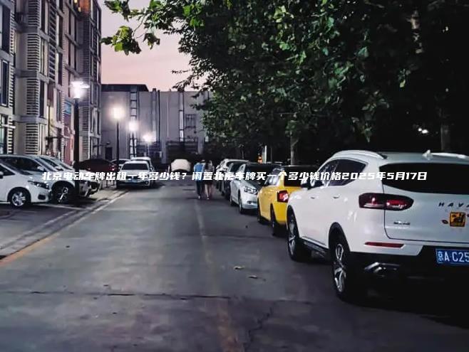北京电动车牌出租一年多少钱？闲置北京车牌买一个多少钱价格2025年5月17日