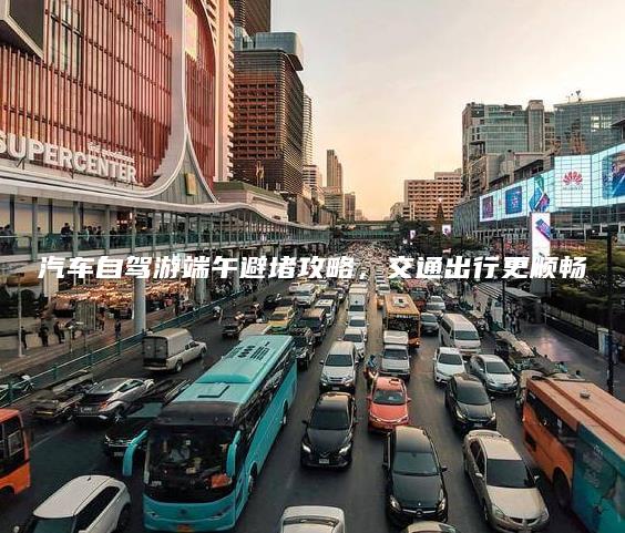 汽车自驾游端午避堵攻略，交通出行更顺畅