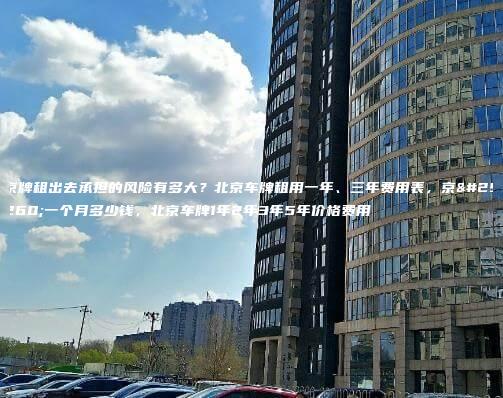 京牌租出去承担的风险有多大？北京车牌租用一年、三年费用表，京牌一个月多少钱，北京车牌1年2年3年5年价格费用