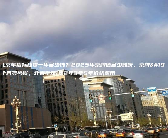 年北京车指标租赁一年多少钱？2025年京牌值多少钱呀，京牌一个月多少钱，北京车牌1年2年3年5年价格费用