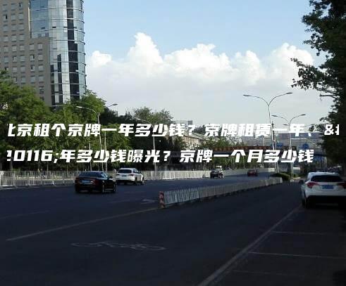北京租个京牌一年多少钱？京牌租赁一年、五年多少钱曝光？京牌一个月多少钱