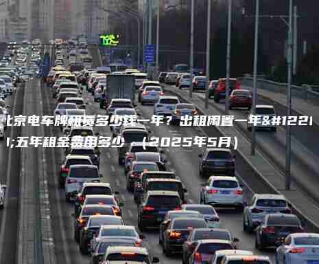 北京电车牌租赁多少钱一年？出租闲置一年、五年租金费用多少 （2025年5月）